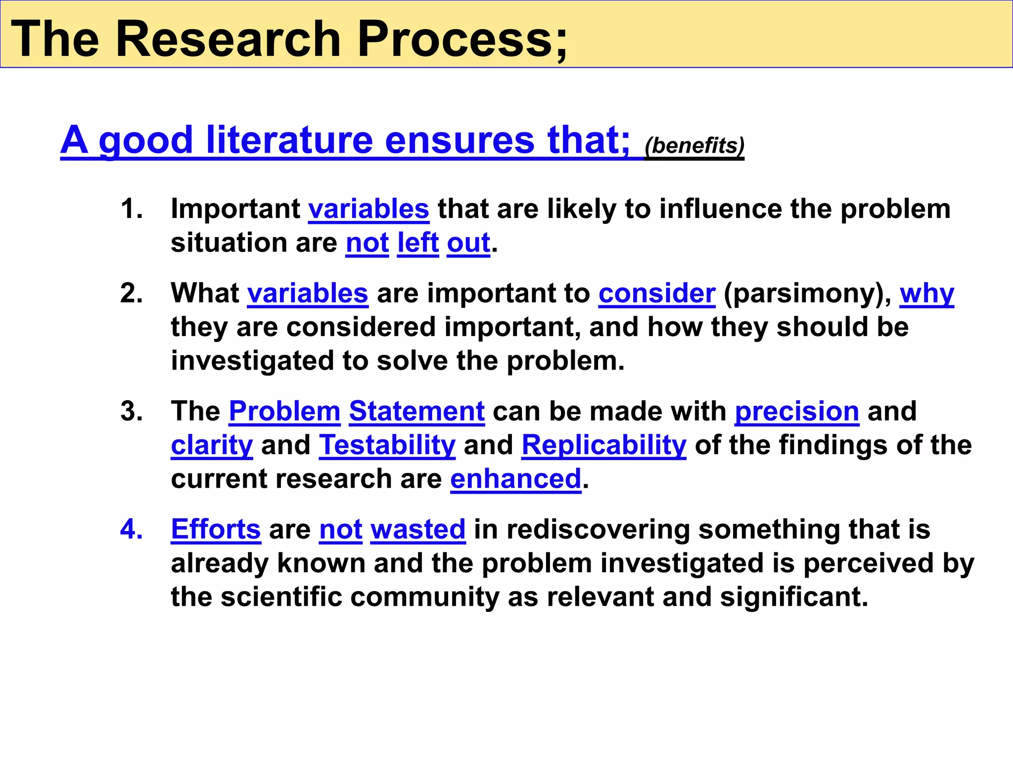 1. Important variables that are likely to influence the problem
situation are not left out.
2. What variables are important to consider (parsimony), why
they are considered important, and how they should be
investigated to solve the problem.
3. The Problem Statement can be made with precision and
clarity and Testability and Replicability of the findings of the
current research are enhanced.
4. Efforts are not wasted in rediscovering something that is
already known and the problem investigated is perceived by
the scientific community as relevant and significant.
A good literature ensures that; (benefits)
The Research Process;
 