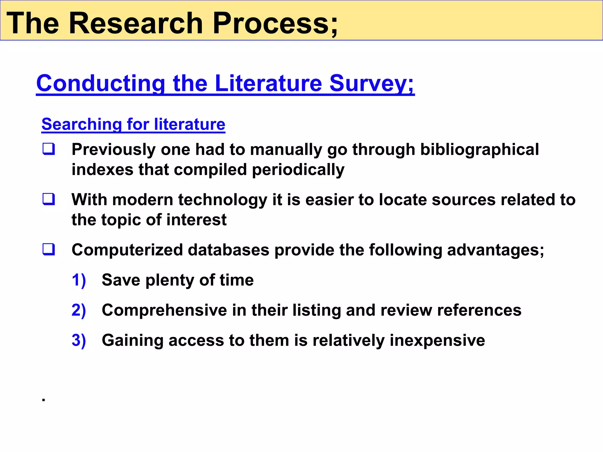 Searching for literature
 Previously one had to manually go through bibliographical
indexes that compiled periodically
 With modern technology it is easier to locate sources related to
the topic of interest
 Computerized databases provide the following advantages;
1) Save plenty of time
2) Comprehensive in their listing and review references
3) Gaining access to them is relatively inexpensive
.
Conducting the Literature Survey;
The Research Process;
 