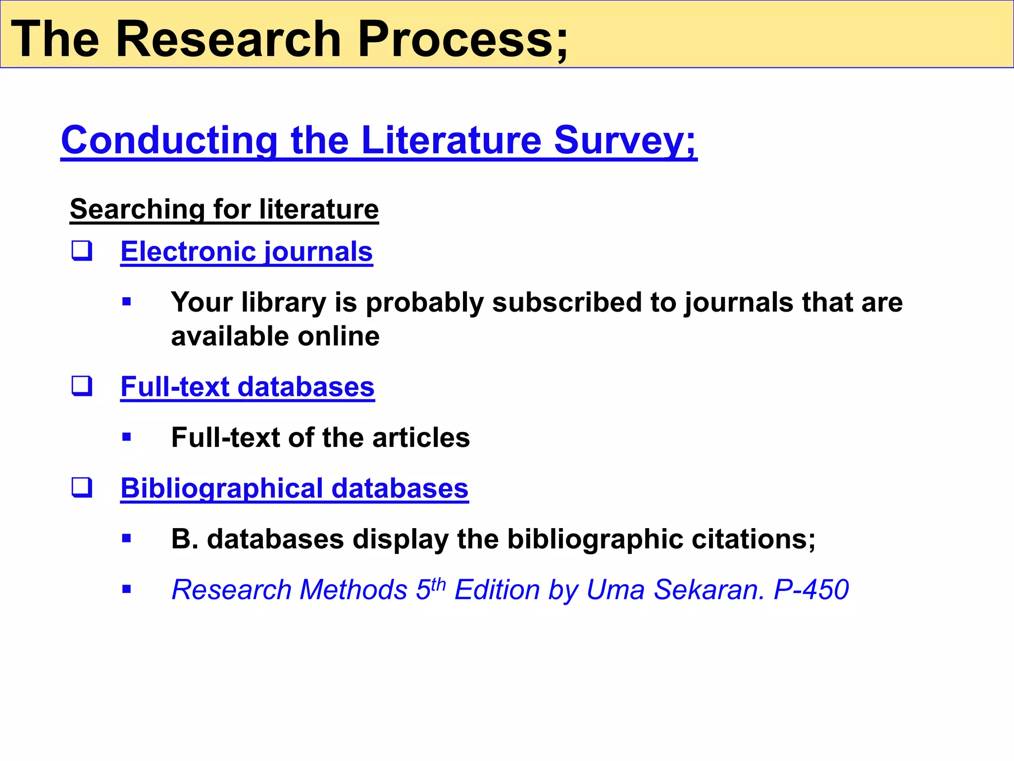 Searching for literature
 Electronic journals
 Your library is probably subscribed to journals that are
available online
 Full-text databases
 Full-text of the articles
 Bibliographical databases
 B. databases display the bibliographic citations;
 Research Methods 5th Edition by Uma Sekaran. P-450
Conducting the Literature Survey;
The Research Process;
 