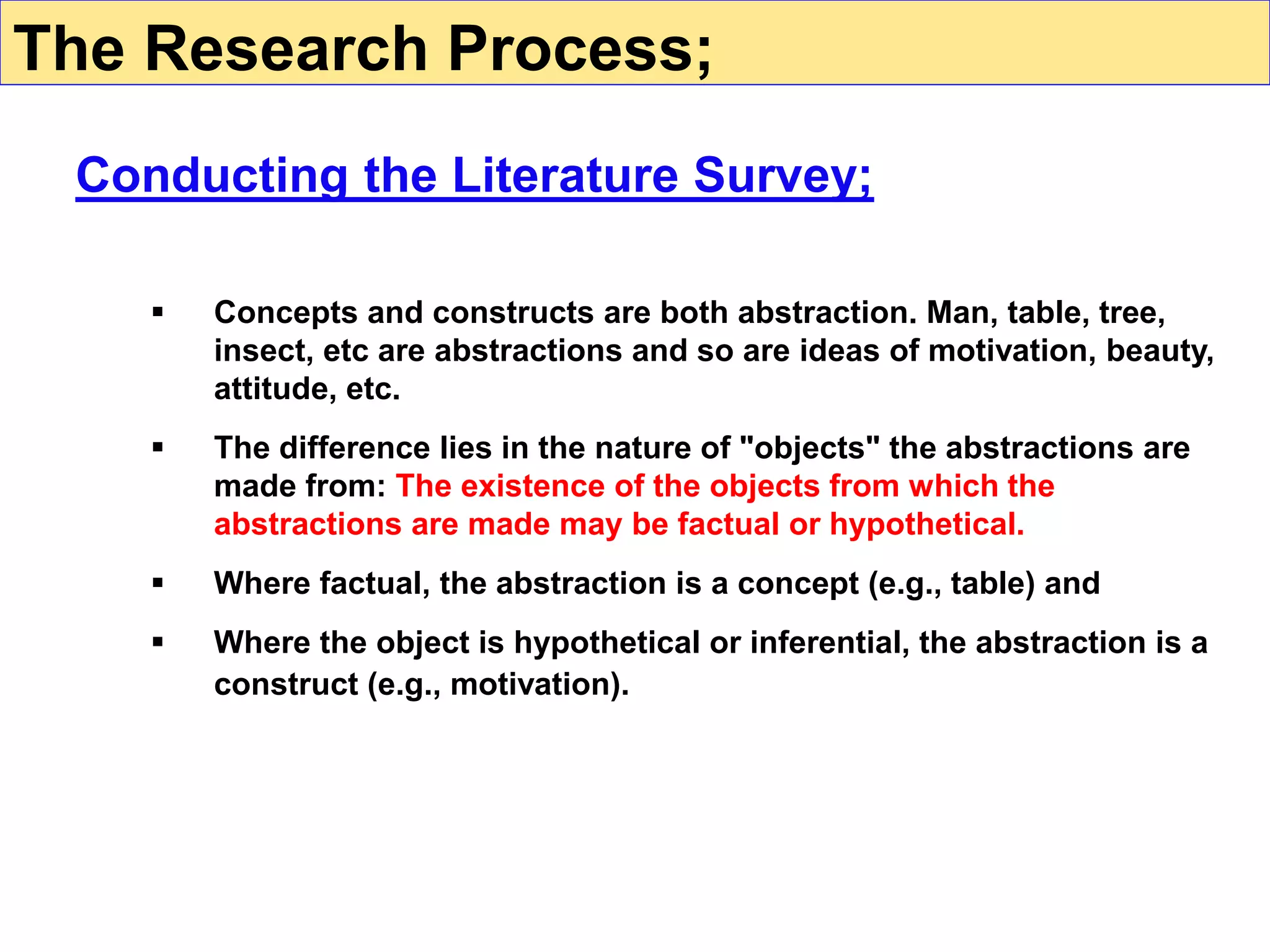  Concepts and constructs are both abstraction. Man, table, tree,
insect, etc are abstractions and so are ideas of motivation, beauty,
attitude, etc.
 The difference lies in the nature of "objects" the abstractions are
made from: The existence of the objects from which the
abstractions are made may be factual or hypothetical.
 Where factual, the abstraction is a concept (e.g., table) and
 Where the object is hypothetical or inferential, the abstraction is a
construct (e.g., motivation).
Conducting the Literature Survey;
The Research Process;
 