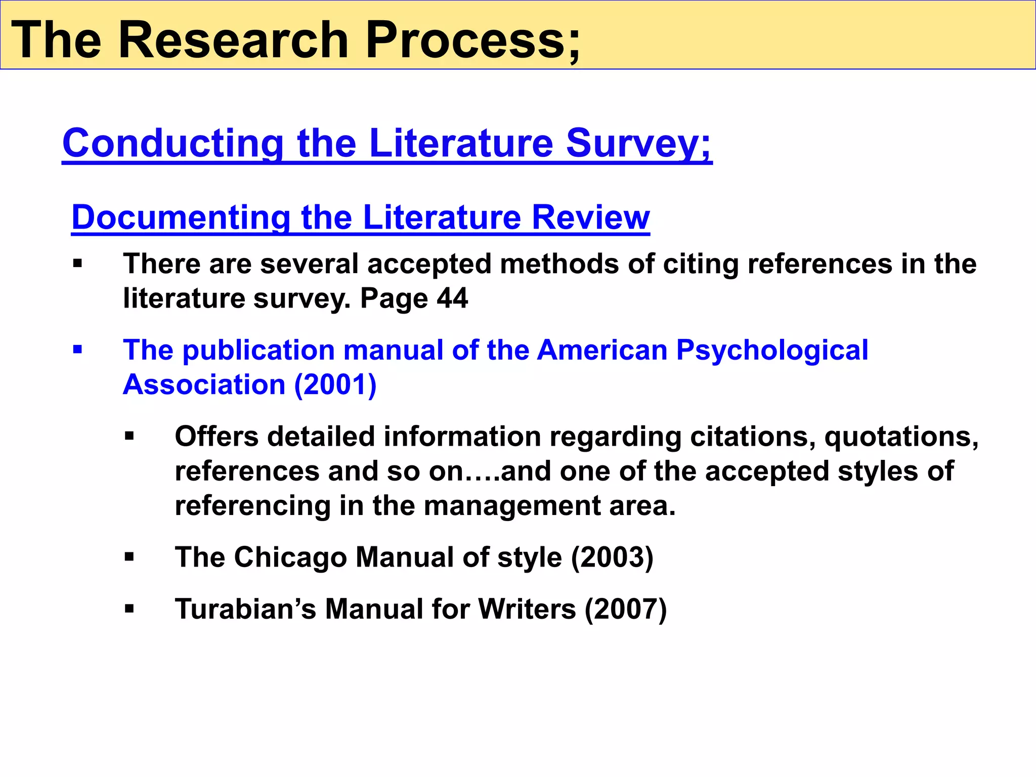 Documenting the Literature Review
 There are several accepted methods of citing references in the
literature survey. Page 44
 The publication manual of the American Psychological
Association (2001)
 Offers detailed information regarding citations, quotations,
references and so on….and one of the accepted styles of
referencing in the management area.
 The Chicago Manual of style (2003)
 Turabian’s Manual for Writers (2007)
Conducting the Literature Survey;
The Research Process;
 
