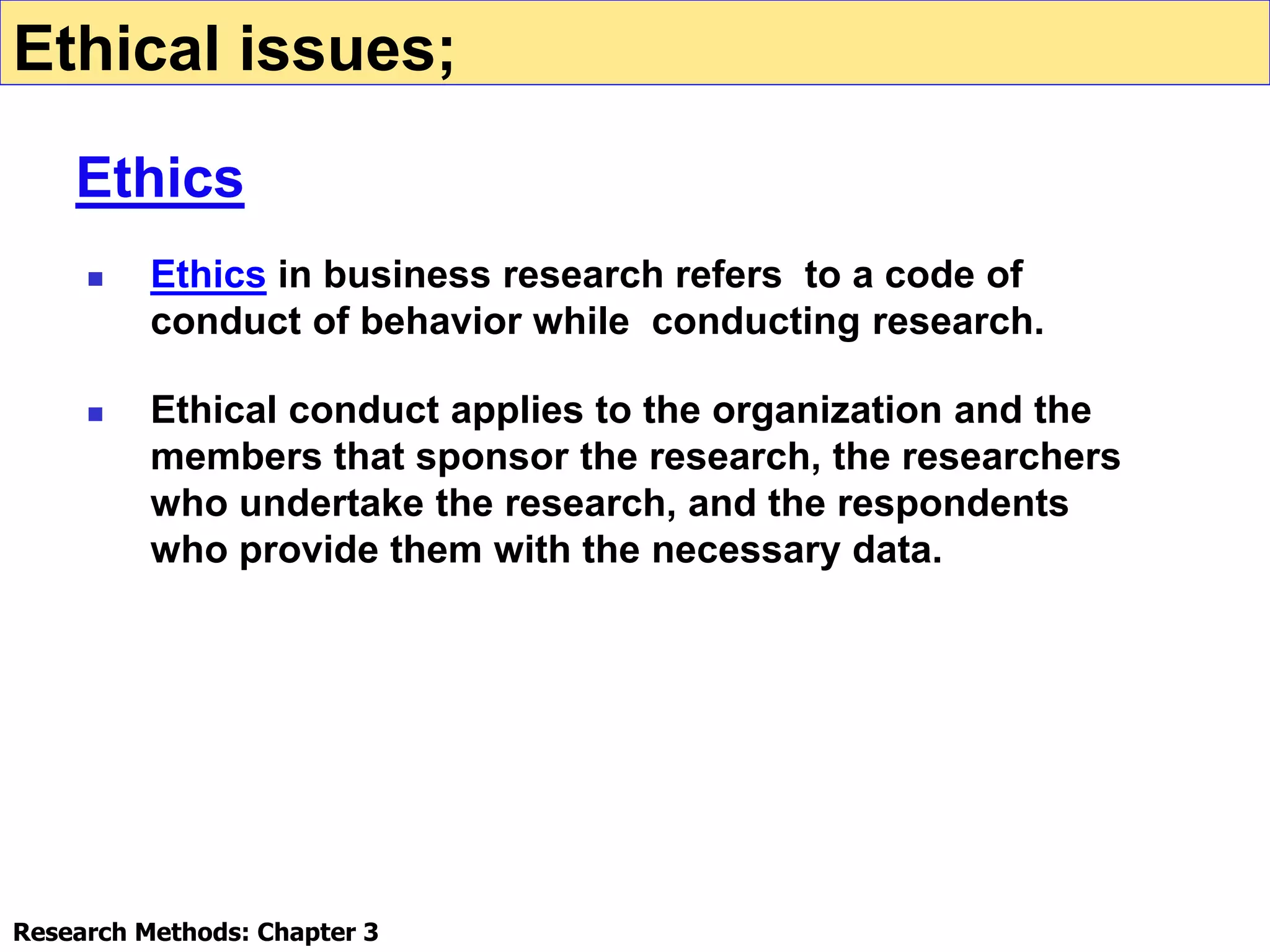  Ethics in business research refers to a code of
conduct of behavior while conducting research.
 Ethical conduct applies to the organization and the
members that sponsor the research, the researchers
who undertake the research, and the respondents
who provide them with the necessary data.
Ethical issues;
Ethics
Research Methods: Chapter 3
 