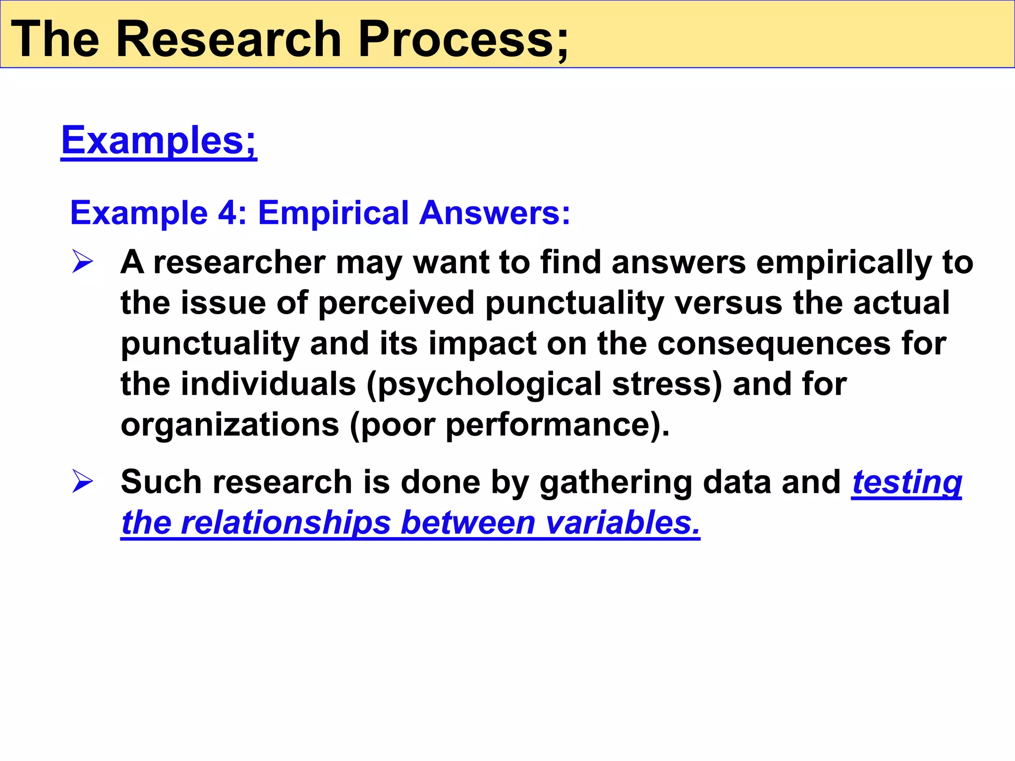 Example 4: Empirical Answers:
 A researcher may want to find answers empirically to
the issue of perceived punctuality versus the actual
punctuality and its impact on the consequences for
the individuals (psychological stress) and for
organizations (poor performance).
 Such research is done by gathering data and testing
the relationships between variables.
The Research Process;
Examples;
 