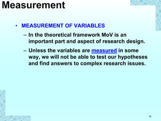 11
• MEASUREMENT OF VARIABLES
– In the theoretical framework MoV is an
important part and aspect of research design.
– Unless the variables are measured in some
way, we will not be able to test our hypotheses
and find answers to complex research issues.
Measurement
 