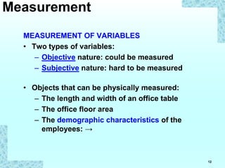 12
MEASUREMENT OF VARIABLES
• Two types of variables:
– Objective nature: could be measured
– Subjective nature: hard to be measured
• Objects that can be physically measured:
– The length and width of an office table
– The office floor area
– The demographic characteristics of the
employees: →
Measurement
 