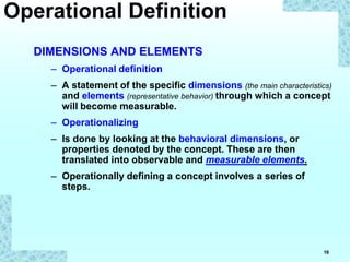 16
DIMENSIONS AND ELEMENTS
– Operational definition
– A statement of the specific dimensions (the main characteristics)
and elements (representative behavior) through which a concept
will become measurable.
– Operationalizing
– Is done by looking at the behavioral dimensions, or
properties denoted by the concept. These are then
translated into observable and measurable elements.
– Operationally defining a concept involves a series of
steps.
Operational Definition
 