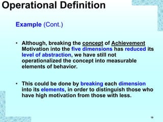 19
Example (Cont.)
• Although, breaking the concept of Achievement
Motivation into the five dimensions has reduced its
level of abstraction, we have still not
operationalized the concept into measurable
elements of behavior.
• This could be done by breaking each dimension
into its elements, in order to distinguish those who
have high motivation from those with less.
Operational Definition
 