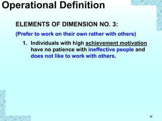 22
ELEMENTS OF DIMENSION NO. 3:
(Prefer to work on their own rather with others)
1. Individuals with high achievement motivation
have no patience with ineffective people and
does not like to work with others.
Operational Definition
 
