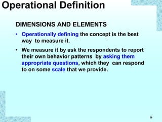 26
DIMENSIONS AND ELEMENTS
• Operationally defining the concept is the best
way to measure it.
• We measure it by ask the respondents to report
their own behavior patterns by asking them
appropriate questions, which they can respond
to on some scale that we provide.
Operational Definition
 