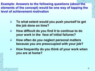 27
Example: Answers to the following questions (about the
elements of the concept) would be one way of tapping the
level of achievement motivation
 To what extent would you push yourself to get
the job done on time?
 How difficult do you find it to continue to do
your work in the face of initial failures?
 How often do you neglect personal matters
because you are preoccupied with your job?
 How frequently do you think of your work when
you are at home?
 