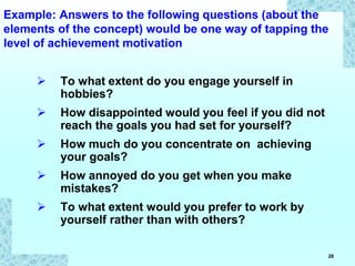 28
 To what extent do you engage yourself in
hobbies?
 How disappointed would you feel if you did not
reach the goals you had set for yourself?
 How much do you concentrate on achieving
your goals?
 How annoyed do you get when you make
mistakes?
 To what extent would you prefer to work by
yourself rather than with others?
Example: Answers to the following questions (about the
elements of the concept) would be one way of tapping the
level of achievement motivation
 