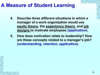 39
4. Describe three different situations in which a
manager of a work organization would use
equity theory, the expectancy theory, and job
designs to motivate employees (application).
5. How does motivation relate to leadership? How
are these concepts related to a manager’s job?
(understanding, retention, application).
A Measure of Student Learning
 