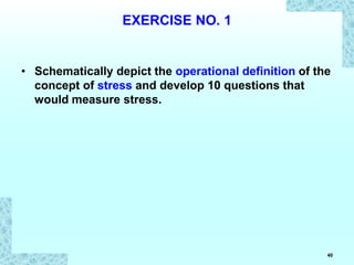 40
EXERCISE NO. 1
• Schematically depict the operational definition of the
concept of stress and develop 10 questions that
would measure stress.
 