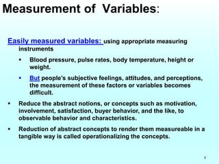 7
Easily measured variables: using appropriate measuring
instruments
 Blood pressure, pulse rates, body temperature, height or
weight.
 But people’s subjective feelings, attitudes, and perceptions,
the measurement of these factors or variables becomes
difficult.
 Reduce the abstract notions, or concepts such as motivation,
involvement, satisfaction, buyer behavior, and the like, to
observable behavior and characteristics.
 Reduction of abstract concepts to render them measureable in a
tangible way is called operationalizing the concepts.
Measurement of Variables:
 