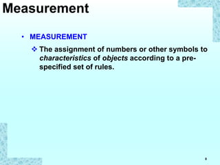 8
• MEASUREMENT
 The assignment of numbers or other symbols to
characteristics of objects according to a pre-
specified set of rules.
Measurement
 