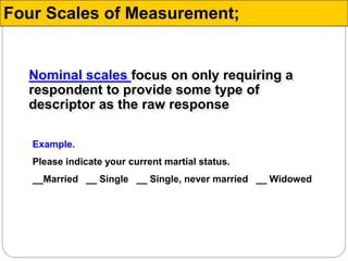 Nominal scales focus on only requiring a
respondent to provide some type of
descriptor as the raw response
Example.
Please indicate your current martial status.
__Married __ Single __ Single, never married __ Widowed
Four Scales of Measurement;
 