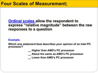 Ordinal scales allow the respondent to
express “relative magnitude” between the raw
responses to a question
Example.
Which one statement best describes your opinion of an Intel PC
processor?
__ Higher than AMD’s PC processor
__ About the same as AMD’s PC processor
__ Lower than AMD’s PC processor
Four Scales of Measurement;
 