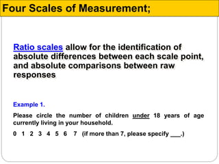 Ratio scales allow for the identification of
absolute differences between each scale point,
and absolute comparisons between raw
responses
Example 1.
Please circle the number of children under 18 years of age
currently living in your household.
0 1 2 3 4 5 6 7 (if more than 7, please specify ___.)
Four Scales of Measurement;
 
