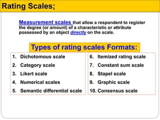 Measurement scales that allow a respondent to register
the degree (or amount) of a characteristic or attribute
possessed by an object directly on the scale.
Rating Scales;
1. Dichotomous scale
2. Category scale
3. Likert scale
4. Numerical scales
5. Semantic differential scale
6. Itemized rating scale
7. Constant sum scale
8. Stapel scale
9. Graphic scale
10. Consensus scale
Types of rating scales Formats:
 