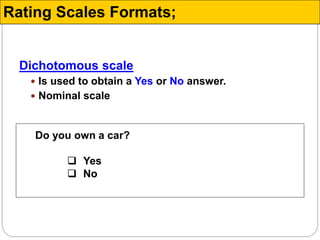 Dichotomous scale
 Is used to obtain a Yes or No answer.
 Nominal scale
Do you own a car?
 Yes
 No
Rating Scales Formats;
 