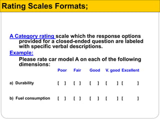 A Category rating scale which the response options
provided for a closed-ended question are labeled
with specific verbal descriptions.
Example:
Please rate car model A on each of the following
dimensions:
Poor Fair Good V. good Excellent
a) Durability [ ] [ ] [ ] [ ] [ ]
b) Fuel consumption [ ] [ ] [ ] [ ] [ ]
Rating Scales Formats;
 