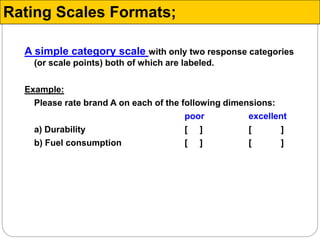 A simple category scale with only two response categories
(or scale points) both of which are labeled.
Example:
Please rate brand A on each of the following dimensions:
poor excellent
a) Durability [ ] [ ]
b) Fuel consumption [ ] [ ]
Rating Scales Formats;
 