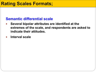 Semantic differential scale
 Several bipolar attributes are identified at the
extremes of the scale, and respondents are asked to
indicate their attitudes.
 Interval scale
Rating Scales Formats;
 