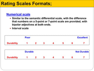 Numerical scale
 Similar to the semantic differential scale, with the difference
that numbers on a 5-point or 7-point scale are provided, with
bipolar adjectives at both ends.
 Interval scale
Poor Excellent
Durability 1 2 3 4 5 6 7
Durable Not Durable
Durability 1 2 3 4 5 6 7
Rating Scales Formats;
 