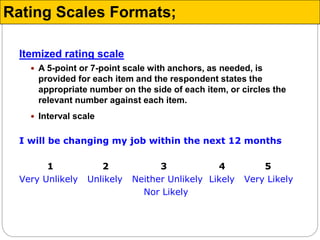 Itemized rating scale
 A 5-point or 7-point scale with anchors, as needed, is
provided for each item and the respondent states the
appropriate number on the side of each item, or circles the
relevant number against each item.
 Interval scale
I will be changing my job within the next 12 months
1 2 3 4 5
Very Unlikely Unlikely Neither Unlikely Likely Very Likely
Nor Likely
Rating Scales Formats;
 