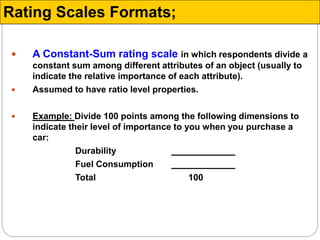  A Constant-Sum rating scale in which respondents divide a
constant sum among different attributes of an object (usually to
indicate the relative importance of each attribute).
 Assumed to have ratio level properties.
 Example: Divide 100 points among the following dimensions to
indicate their level of importance to you when you purchase a
car:
Durability
Fuel Consumption
Total 100
Rating Scales Formats;
 