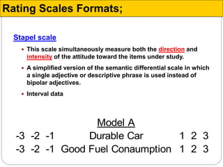 Stapel scale
 This scale simultaneously measure both the direction and
intensity of the attitude toward the items under study.
 A simplified version of the semantic differential scale in which
a single adjective or descriptive phrase is used instead of
bipolar adjectives.
 Interval data
Model A
-3 -2 -1 Durable Car 1 2 3
-3 -2 -1 Good Fuel Conaumption 1 2 3
Rating Scales Formats;
 