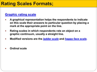 Graphic rating scale
 A graphical representation helps the respondents to indicate
on this scale their answers to particular question by placing a
mark at the appropriate point on the line.
 Rating scales in which respondents rate an object on a
graphic continuum, usually a straight line.
 Modified versions are the ladder scale and happy face scale.
 Ordinal scale
Rating Scales Formats;
 