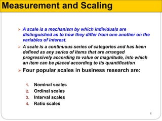 4
Measurement and Scaling
 A scale is a mechanism by which individuals are
distinguished as to how they differ from one another on the
variables of interest.
 A scale is a continuous series of categories and has been
defined as any series of items that are arranged
progressively according to value or magnitude, into which
an item can be placed according to its quantification
 Four popular scales in business research are:
1. Nominal scales
2. Ordinal scales
3. Interval scales
4. Ratio scales
 