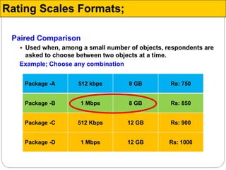 Paired Comparison
 Used when, among a small number of objects, respondents are
asked to choose between two objects at a time.
Example; Choose any combination
Package -A 512 kbps 8 GB Rs: 750
Package -B 1 Mbps 8 GB Rs: 850
Package -C 512 Kbps 12 GB Rs: 900
Package -D 1 Mbps 12 GB Rs: 1000
Rating Scales Formats;
 