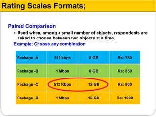 Paired Comparison
 Used when, among a small number of objects, respondents are
asked to choose between two objects at a time.
Example; Choose any combination
Package -A 512 kbps 8 GB Rs: 750
Package -B 1 Mbps 8 GB Rs: 850
Package -C 512 Kbps 12 GB Rs: 900
Package -D 1 Mbps 12 GB Rs: 1000
Rating Scales Formats;
 