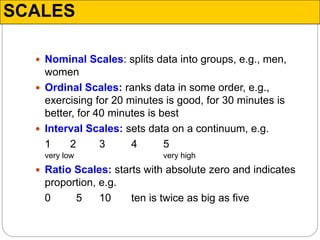 SCALES
 Nominal Scales: splits data into groups, e.g., men,
women
 Ordinal Scales: ranks data in some order, e.g.,
exercising for 20 minutes is good, for 30 minutes is
better, for 40 minutes is best
 Interval Scales: sets data on a continuum, e.g.
1 2 3 4 5
very low very high
 Ratio Scales: starts with absolute zero and indicates
proportion, e.g.
0 5 10 ten is twice as big as five
 