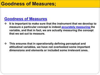 Goodness of Measures
 It is important to make sure that the instrument that we develop to
measure a particular concept is indeed accurately measuring the
variable, and that in fact, we are actually measuring the concept
that we set out to measure.
 This ensures that in operationally defining perceptual and
attitudinal variables, we have not overlooked some important
dimensions and elements or included some irrelevant ones.
Goodness of Measures;
 