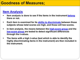Item Analysis
 Item analysis is done to see if the items in the instrument belong
there or not.
 Each item is examined for its ability to discriminate between those
subjects whose total scores are high, and those will low scores.
 In item analysis, the means between the high-score group and the
low-score group are tested to detect significant differences
through the t-values.
 The items with a high t-value (test which is able to identify the
highly discriminating items in the instrument) are then included in
the instrument.
Goodness of Measures;
 