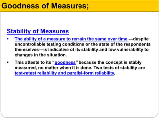 Stability of Measures
 The ability of a measure to remain the same over time —despite
uncontrollable testing conditions or the state of the respondents
themselves—is indicative of its stability and low vulnerability to
changes in the situation.
 This attests to its “goodness” because the concept is stably
measured, no matter when it is done. Two tests of stability are
test-retest reliability and parallel-form reliability.
Goodness of Measures;
 