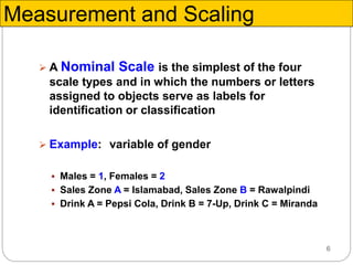 6
 A Nominal Scale is the simplest of the four
scale types and in which the numbers or letters
assigned to objects serve as labels for
identification or classification
 Example: variable of gender
 Males = 1, Females = 2
 Sales Zone A = Islamabad, Sales Zone B = Rawalpindi
 Drink A = Pepsi Cola, Drink B = 7-Up, Drink C = Miranda
Measurement and Scaling
 