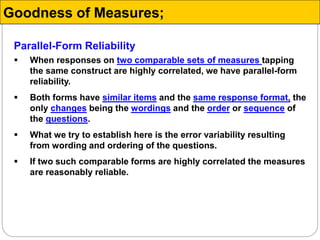 Parallel-Form Reliability
 When responses on two comparable sets of measures tapping
the same construct are highly correlated, we have parallel-form
reliability.
 Both forms have similar items and the same response format, the
only changes being the wordings and the order or sequence of
the questions.
 What we try to establish here is the error variability resulting
from wording and ordering of the questions.
 If two such comparable forms are highly correlated the measures
are reasonably reliable.
Goodness of Measures;
 