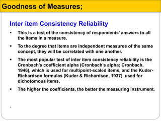 Inter item Consistency Reliability
 This is a test of the consistency of respondents’ answers to all
the items in a measure.
 To the degree that items are independent measures of the same
concept, they will be correlated with one another.
 The most popular test of inter item consistency reliability is the
Cronbach’s coefficient alpha (Cronbach’s alpha; Cronbach,
1946), which is used for multipoint-scaled items, and the Kuder-
Richardson formulas (Kuder & Richardson, 1937), used for
dichotomous items.
 The higher the coefficients, the better the measuring instrument.

Goodness of Measures;
 