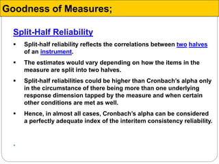 Split-Half Reliability
 Split-half reliability reflects the correlations between two halves
of an instrument.
 The estimates would vary depending on how the items in the
measure are split into two halves.
 Split-half reliabilities could be higher than Cronbach’s alpha only
in the circumstance of there being more than one underlying
response dimension tapped by the measure and when certain
other conditions are met as well.
 Hence, in almost all cases, Cronbach’s alpha can be considered
a perfectly adequate index of the interitem consistency reliability.

Goodness of Measures;
 