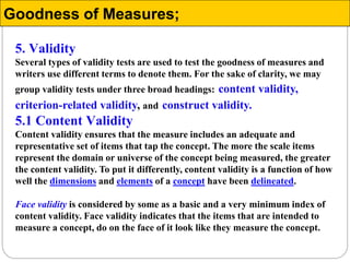 5. Validity
Several types of validity tests are used to test the goodness of measures and
writers use different terms to denote them. For the sake of clarity, we may
group validity tests under three broad headings: content validity,
criterion-related validity, and construct validity.
5.1 Content Validity
Content validity ensures that the measure includes an adequate and
representative set of items that tap the concept. The more the scale items
represent the domain or universe of the concept being measured, the greater
the content validity. To put it differently, content validity is a function of how
well the dimensions and elements of a concept have been delineated.
Face validity is considered by some as a basic and a very minimum index of
content validity. Face validity indicates that the items that are intended to
measure a concept, do on the face of it look like they measure the concept.
Goodness of Measures;
 