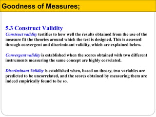 5.3 Construct Validity
Construct validity testifies to how well the results obtained from the use of the
measure fit the theories around which the test is designed. This is assessed
through convergent and discriminant validity, which are explained below.
Convergent validity is established when the scores obtained with two different
instruments measuring the same concept are highly correlated.
Discriminant Validity is established when, based on theory, two variables are
predicted to be uncorrelated, and the scores obtained by measuring them are
indeed empirically found to be so.
Goodness of Measures;
 