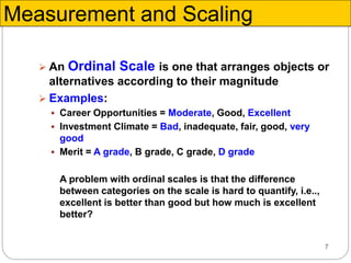 7
 An Ordinal Scale is one that arranges objects or
alternatives according to their magnitude
 Examples:
 Career Opportunities = Moderate, Good, Excellent
 Investment Climate = Bad, inadequate, fair, good, very
good
 Merit = A grade, B grade, C grade, D grade
A problem with ordinal scales is that the difference
between categories on the scale is hard to quantify, i.e..,
excellent is better than good but how much is excellent
better?
Measurement and Scaling
 