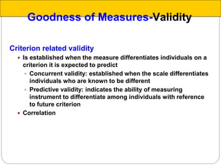 Criterion related validity
 Is established when the measure differentiates individuals on a
criterion it is expected to predict
 Concurrent validity: established when the scale differentiates
individuals who are known to be different
 Predictive validity: indicates the ability of measuring
instrument to differentiate among individuals with reference
to future criterion
 Correlation
Goodness of Measures-Validity
 