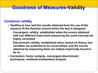 Construct validity
 Testifies to how well the results obtained from the use of the
measure fit the theories around which the test is designed.
 Convergent validity: established when the scores obtained
with two different instrument measuring the same concept are
highly correlated
 Discriminant validity: established when, based on theory, two
variables are predicted to be uncorrelated, and the scores
obtained by measuring them are indeed empirically found to
be so
 Correlation, factor analysis, convergent-discriminant
techniques, multitrait-multimethod analysis
Goodness of Measures-Validity
 