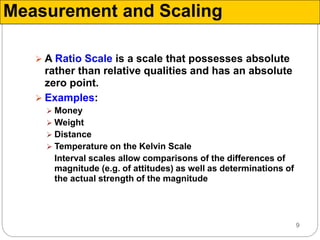 9
 A Ratio Scale is a scale that possesses absolute
rather than relative qualities and has an absolute
zero point.
 Examples:
 Money
 Weight
 Distance
 Temperature on the Kelvin Scale
Interval scales allow comparisons of the differences of
magnitude (e.g. of attitudes) as well as determinations of
the actual strength of the magnitude
Measurement and Scaling
 