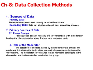 Ch-8: Data Collection Methods
1. Sources of Data
Primary data:
Data can be obtained from primary or secondary source.
Secondary Data: Data can also be obtained from secondary sources.
2. Primary Sources of Data
2.1 Focus Groups
Focus groups consist typically of 8 to 10 members with a moderator
leading the discussions for about 2 hours on a particular topic.
a. Role of the Moderator
The selection of and role played by the moderator are critical. The
moderator introduces the topic, observes, and takes notes and/or tapes the
discussions. The moderator also ensures that all members participate in the
discussion and that no member dominates the group.
 